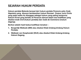 SEJARAH HUKUM PERDATA
Hukum perdata Belanda berasal dari hukum perdata Perancis yaitu Code
Napoleon yang disusun berdasarkan hukum Romawi Corpus Juris Civilis
yang pada waktu itu dianggap sebagai hukum yang paling sempurna.
Hukum Privat yang berlaku di Perancis dimuat dalam dua kodifikasi yang
disebut Code Civil (hukum perdata) dan Code de Commerce (hukum
dagang).
Berikut adalah hasil kedua kodifikasi tersebut :
1. Burgerlijk Wetboek (BW) atau disebut Kitab Undang-Undang Hukum
Perdata.
2. Wetboek van Koophandel (WvK) atau disebut Kitab Undang-Undang
Hukum Dagang.
 
