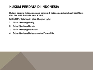 HUKUM PERDATA DI INDONESIA
Hukum perdata Indonesia yang berlaku di Indonesia adalah hasil kodifikasi
dari BW milik Belanda yaitu KUHP.
Isi KUH Perdata terdiri atas 4 bagian yaitu:
1. Buku 1 tentang Orang
2. Buku 2 tentang Benda
3. Buku 3 tentang Perikatan
4. Buku 4 tentang Daluwarsa dan Pembuktian
 