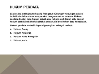 HUKUM PERDATA
Salah satu bidang hukum yang mengatur hubungan-hubungan antara
individu-individu dalam masyarakat dengan saluran tertentu. Hukum
perdata disebut juga hukum privat atau hukum sipil. Salah satu contoh
hukum perdata dalam masyarakat adalah jual beli rumah atau kendaraan.
Hukum perdata materiil dapat digolongkan sebegai berikut:
a. Hukum Orang
b. Hukum Keluarga
c. Hukum Harta Kekayaan
d. Hukum waris
 