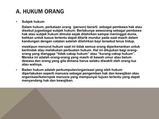 A. HUKUM ORANG
• Subjek hukum
Dalam hukum, perkataan orang (person) berarti sebagai pembawa hak atau
disebut jugsebagai subjek hukum. Berlakunya seseorang sebagai pembawa
hak atau subjek hukum dimulai sejak dilahirkan sampai meninggal dunia,
bahkan untuk kasus tertentu dapat ditarik mundur pada saat masih dalam
kandungan dengan catatan setelah dilahirkan bayi tersebut terus hidup.
meskipun menurut hukum saat ini tidak semua orang diperkenankan untuk
bertindak atau melakukan perbuatan hukum. Hal ini ditujukan bagi orang-
orang yang dianggap “tidak cakap hukum” atau “kurang cakap hukum”.
Mereka ini adalah orang-orang yang masih di bawah umur atau belum
dewasa dan orang yang gila dimana harus selaku diwakili oleh orang tua
atau walinya.
• Badan hukum adalah perkumpulan/organisasi yang oleh hukum
diperlakukan seperti manusia sebagai pengemban hak dan kewajiban atau
organisasi/kelornpok manusia yang mempunyai tujuan terlentu yang dapat
menyandang hak dan kewajiban.
 