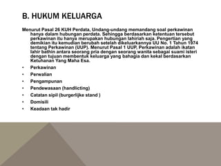 B. HUKUM KELUARGA
Menurut Pasal 26 KUH Perdata, Undang-undang memandang soal perkawinan
hanya dalam hubungan perdata. Sehingga berdasarkan ketentuan tersebut
perkawinan itu hanya merupakan hubungan lahiriah saja. Pengertian yang
demikian itu kemudian berubah setelah dikeluarkannya UU No. 1 Tahun 1974
tentang Perkawinan (UUP). Menurut Pasal 1 UUP, Perkawinan adalah ikatan
lahir bathin antara seorang pria dengan seorang wanita sebagai suami isteri
dengan tujuan membentuk keluarga yang bahagia dan kekal berdasarkan
Ketuhanan Yang Maha Esa.
• Perkawinan
• Perwalian
• Pengampunan
• Pendewasaan (handlicting)
• Catatan sipil (burgerlijke stand )
• Domisili
• Keadaan tak hadir
 