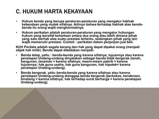 C. HUKUM HARTA KEKAYAAN
• Hukum benda yang berupa peraturan-peraturan yang mengatur hakhak
kebendaan yang mutak sifatnya. Artinya bahwa terhadap hakhak atas benda-
benda itu orang wajib menghormatinya.
• Hukum perikatan adalah peraturan-peraturan yang mengatur hubungan
hukum yang bersifat kehartaan antara dua orang atau lebih dimana pihak
yang satu berhak atas suatu prestasi tertentu, sedangkan pihak yang lain
wajib memenuhi prestasi. Contoh : perikatan dalam perjanjian jual beli.
KUH Perdata adalah segala barang dan hak yang dapat dipakai orang (menjadi
objek hak milik). Benda dapat dibedakan menjadi:
• Benda tetap, yaitu : benda-benda yang karena sifatnya, tujuannya atau karena
penetapan Undang-undang dinyatakan sebagai benda tidak bergerak (tanah,
bangunan, tanaman = karena sifatnya; mesin-mesin pabrik = karena
tujuannya; hak guna usaha, hak guna bangunan, hak hipotek= karena
penetapan Undang-undang).
• Benda bergerak, yaitu benda-benda yang karena sifatnya atau karena
penetapan Undang-undang dianggap benda bergerak (perkakas, kenderaan,
binatang = karena sifatnya; hak terhadap surat berharga = karena penetapan
Undang-undang).
 