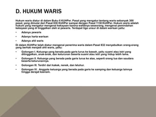 D. HUKUM WARIS
Hukum waris diatur di dalam Buku II KUHPer. Pasal yang mengatur tentang waris sebanyak 300
pasal, yang dimulai dari Pasal 830 KUHPer sampai dengan Pasal 1130 KUHPer. Hukum waris adalah
hukum yang mengatur mengenai kekayaan karena wafatnya seseorang, mengenai pemindahan
kekayaan yang di tinggalkan oleh si pewaris. Terdapat tiga unsur di dalam warisan yaitu:
• Adanya pewaris
• Adanya harta warisan
• Adanya ahli waris
Di dalam KUHPer telah diatur mengenai penerima waris dalam Pasal 832 menyebutkan orang-orang
yang berhak menjadi ahli waris, yaitu:
• Golongan I. Keluarga yang berada pada garis lurus ke bawah, yaitu suami atau istri yang
ditinggalkan, anak-anak, dan keturunan beserta suami atau istri yang hidup lebih lama.
• Golongan II. Keluarga yang berada pada garis lurus ke atas, seperti orang tua dan saudara
beserta keturunannya.
• Golongan III. Terdiri dari kakek, nenek, dan leluhur.
• Golongan IV . Anggota keluarga yang berada pada garis ke samping dan keluarga lainnya
hingga derajat keenam.
 
