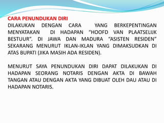 CARA PENUNDUKAN DIRI
DILAKUKAN DENGAN CARA YANG BERKEPENTINGAN
MENYATAKAN DI HADAPAN “HOOFD VAN PLAATSELIJK
BESTUUR”. DI JAWA DAN MADURA “ASISTEN RESIDEN”
SEKARANG MENURUT IKLAN-IKLAN YANG DIMAKSUDKAN DI
ATAS BUPATI (JIKA MASIH ADA RESIDEN).
MENURUT SAYA PENUNDUKAN DIRI DAPAT DILAKUKAN DI
HADAPAN SEORANG NOTARIS DENGAN AKTA DI BAWAH
TANGAN ATAU DENGAN AKTA YANG DIBUAT OLEH DAU ATAU DI
HADAPAN NOTARIS.
 