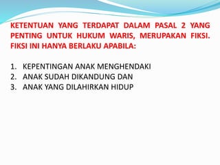 KETENTUAN YANG TERDAPAT DALAM PASAL 2 YANG
PENTING UNTUK HUKUM WARIS, MERUPAKAN FIKSI.
FIKSI INI HANYA BERLAKU APABILA:
1. KEPENTINGAN ANAK MENGHENDAKI
2. ANAK SUDAH DIKANDUNG DAN
3. ANAK YANG DILAHIRKAN HIDUP
 