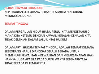 BERAKHIRNYA KEPRIBADIAN
KEPRIBADIAN SESEORANG BERAKHIR APABILA SESEORANG
MENINGGAL DUNIA.
TEMPAT TINGGAL
DALAM PERGAULAN HIDUP BIASA, PERLU KITA MENGETAHUI DI
MANA KITA KETEMU DENGAN KAWAN, KENALAN-KENALAN KITA.
TIDAK DEMIKIAN DALAM LALU LINTAS HUKUM .
DALAM ARTI HUKUM TEMPAT TINGGAL ADALAH TEMPAT DIMANA
SESEORANG HARUS DIANGGAP SELALU BERADA UNTUK
MEMENUHI KEWAJIBAN – KEWAJIBAN DAN MELAKSANAKAN HAK-
HAKNYA, JUGA APABILA PADA SUATU WAKTU SEBENARNYA IA
TIDAK BERADA DI TEMPAT ITU.
 
