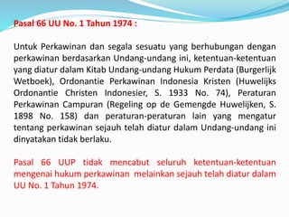 Pasal 66 UU No. 1 Tahun 1974 :
Untuk Perkawinan dan segala sesuatu yang berhubungan dengan
perkawinan berdasarkan Undang-undang ini, ketentuan-ketentuan
yang diatur dalam Kitab Undang-undang Hukum Perdata (Burgerlijk
Wetboek), Ordonantie Perkawinan Indonesia Kristen (Huwelijks
Ordonantie Christen Indonesier, S. 1933 No. 74), Peraturan
Perkawinan Campuran (Regeling op de Gemengde Huwelijken, S.
1898 No. 158) dan peraturan-peraturan lain yang mengatur
tentang perkawinan sejauh telah diatur dalam Undang-undang ini
dinyatakan tidak berlaku.
Pasal 66 UUP tidak mencabut seluruh ketentuan-ketentuan
mengenai hukum perkawinan melainkan sejauh telah diatur dalam
UU No. 1 Tahun 1974.
 