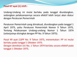 Pasal 67 ayat (1) UUP.:
Undang-Undang ini mulai berlaku pada tanggal diundangkan,
sedangkan pelaksanaannya secara efektif lebih lanjut akan diatur
dengan Peraturan Pemerintah
Peraturan Pemerintah yang dimaksud, diundangkan pada tanggal 1
April 1975, yaitu Peraturan Pemerintah Nomor 9 Tahun 1975,
Tentang Pelaksanaan Undang-undang Nomor 1 Tahun 1974
(selanjutnya disingkat dengan PP No. 9 Tahun 1975).
Pasal 49 ayat (1)PP No. 9 Tahun 1975, menentukan: PP ini mulai
berlaku pada tanggal 1 Oktober 1975.
Dengan demikian UU No. 1 Tahun 1974 berlaku secara efektif pada
tanggat 1 Oktober 1975.
 
