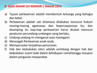B. ASAS DASAR UU NOMOR 1 TAHUN 1974
a) Tujuan perkawinan adalah membentuk keluarga yang bahagia
dan kekal.
b) Perkawinan adalah sah bilamana dilakukan menurut hukum
masing-masing agamanya dan kepercayaannya itu; dan
disamping itu tiap-tiap perkawinan harus dicatat menurut
peraturan perundang-undangan yang berlaku.
c) Undang-undang ini menganut asas monogami
d) Mencegah Perkawinan anak-anak;
e) Mempersukar terjadinya perceraian.
f) Hak dan kedudukan isteri adalah seimbang dengan hak dan
kedudukan suami baik dalam kehidupan rumahtangga maupun
dalam pergaulan masyarakat.
 