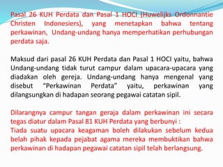 Pasal 26 KUH Perdata dan Pasal 1 HOCI (Huwelijks Ordonnantie
Christen Indonesiers), yang menetapkan bahwa tentang
perkawinan, Undang-undang hanya memperhatikan perhubungan
perdata saja.
Maksud dari pasal 26 KUH Perdata dan Pasal 1 HOCI yaitu, bahwa
Undang-undang tidak turut campur dalam upacara-upacara yang
diadakan oleh gereja. Undang-undang hanya mengenal yang
disebut “Perkawinan Perdata” yaitu, perkawinan yang
dilangsungkan di hadapan seorang pegawai catatan sipil.
Dilarangnya campur tangan geraja dalam perkawinan ini secara
tegas diatur dalam Pasal 81 KUH Perdata yang berbunyi :
Tiada suatu upacara keagaman boleh dilakukan sebelum kedua
belah pihak kepada pejabat agama mereka membuktikan bahwa
perkawinan di hadapan pegawai catatan sipil telah berlangsung.
 