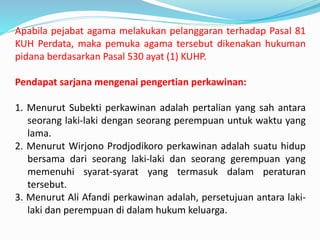 Apabila pejabat agama melakukan pelanggaran terhadap Pasal 81
KUH Perdata, maka pemuka agama tersebut dikenakan hukuman
pidana berdasarkan Pasal 530 ayat (1) KUHP.
Pendapat sarjana mengenai pengertian perkawinan:
1. Menurut Subekti perkawinan adalah pertalian yang sah antara
seorang laki-laki dengan seorang perempuan untuk waktu yang
lama.
2. Menurut Wirjono Prodjodikoro perkawinan adalah suatu hidup
bersama dari seorang laki-laki dan seorang gerempuan yang
memenuhi syarat-syarat yang termasuk dalam peraturan
tersebut.
3. Menurut Ali Afandi perkawinan adalah, persetujuan antara laki-
laki dan perempuan di dalam hukum keluarga.
 