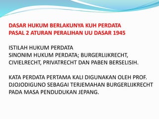 DASAR HUKUM BERLAKUNYA KUH PERDATA
PASAL 2 ATURAN PERALIHAN UU DASAR 1945
ISTILAH HUKUM PERDATA
SINONIM HUKUM PERDATA; BURGERLIJKRECHT,
CIVIELRECHT, PRIVATRECHT DAN PABEN BERSELISIH.
KATA PERDATA PERTAMA KALI DIGUNAKAN OLEH PROF.
DJOJODIGUNO SEBAGAI TERJEMAHAN BURGERLIJKRECHT
PADA MASA PENDUDUKAN JEPANG.
 