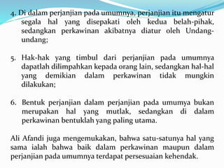 4. Di dalam perjanjian pada umumnya, perjanjian itu mengatur
segala hal yang disepakati oleh kedua belah-pihak,
sedangkan perkawinan akibatnya diatur oleh Undang-
undang;
5. Hak-hak yang timbul dari perjanjian pada umumnya
dapatlah dilimpahkan kepada orang lain, sedangkan hal-hal
yang demikian dalam perkawinan tidak mungkin
dilakukan;
6. Bentuk perjanjian dalam perjanjian pada umumya bukan
merupakan hal yang mutlak, sedangkan di dalam
perkawinan bentuklah yang paling utama.
Ali Afandi juga mengemukakan, bahwa satu-satunya hal yang
sama ialah bahwa baik dalam perkawinan maupun dalam
perjanjian pada umumnya terdapat persesuaian kehendak.
 