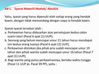 Ad 1. Syarat Materiil Mutlak/ Absolut.
Yaitu, syarat yang harus dipenuhi oleh setiap orang yang hendak
kawin, dengan tidak memandang dengan siapa ia hendak kawin.
Syarat-syarat tersebut ialah :
a. Perkawinan harus didasarkan atas persetujuan kedua calon
suami isteri (Pasal 6 ayat (1) UUP);
b. Seorang yang belum mencapai umur 21 tahun harus mendapat
izin kedua orang tuanya (Pasal 6 ayat (2) UUP);
c. Perkawinan diizinkan jika pihak pria sudah mencapai umur 19
tahun dan pihak wanita sudah mencapai umur 16 tahun (Pasal 7
ayat (1) UUP);
d. Bagi wanita yang putus perkawinannya, berlaku waktu tunggu
(Pasal 11 UUP jo. Pasal 39 PP), yaitu :
 