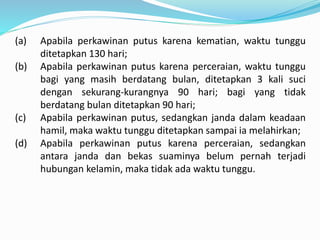 (a) Apabila perkawinan putus karena kematian, waktu tunggu
ditetapkan 130 hari;
(b) Apabila perkawinan putus karena perceraian, waktu tunggu
bagi yang masih berdatang bulan, ditetapkan 3 kali suci
dengan sekurang-kurangnya 90 hari; bagi yang tidak
berdatang bulan ditetapkan 90 hari;
(c) Apabila perkawinan putus, sedangkan janda dalam keadaan
hamil, maka waktu tunggu ditetapkan sampai ia melahirkan;
(d) Apabila perkawinan putus karena perceraian, sedangkan
antara janda dan bekas suaminya belum pernah terjadi
hubungan kelamin, maka tidak ada waktu tunggu.
 