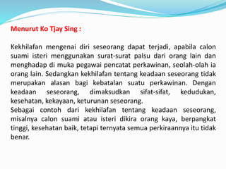 Menurut Ko Tjay Sing :
Kekhilafan mengenai diri seseorang dapat terjadi, apabila calon
suami isteri menggunakan surat-surat palsu dari orang lain dan
menghadap di muka pegawai pencatat perkawinan, seolah-olah ia
orang lain. Sedangkan kekhilafan tentang keadaan seseorang tidak
merupakan alasan bagi kebatalan suatu perkawinan. Dengan
keadaan seseorang, dimaksudkan sifat-sifat, kedudukan,
kesehatan, kekayaan, keturunan seseorang.
Sebagai contoh dari kekhilafan tentang keadaan seseorang,
misalnya calon suami atau isteri dikira orang kaya, berpangkat
tinggi, kesehatan baik, tetapi ternyata semua perkiraannya itu tidak
benar.
 