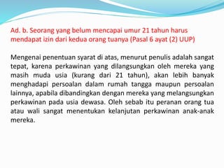 Ad. b. Seorang yang belum mencapai umur 21 tahun harus
mendapat izin dari kedua orang tuanya (Pasal 6 ayat (2) UUP)
Mengenai penentuan syarat di atas, menurut penulis adalah sangat
tepat, karena perkawinan yang dilangsungkan oleh mereka yang
masih muda usia (kurang dari 21 tahun), akan lebih banyak
menghadapi persoalan dalam rumah tangga maupun persoalan
lainnya, apabila dibandingkan dengan mereka yang melangsungkan
perkawinan pada usia dewasa. Oleh sebab itu peranan orang tua
atau wali sangat menentukan kelanjutan perkawinan anak-anak
mereka.
 
