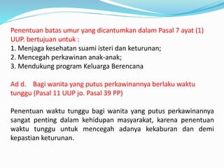 Penentuan batas umur yang dicantumkan dalam Pasal 7 ayat (1)
UUP. bertujuan untuk :
1. Menjaga kesehatan suami isteri dan keturunan;
2. Mencegah perkawinan anak-anak;
3. Mendukung program Keluarga Berencana
Ad d. Bagi wanita yang putus perkawinannya berlaku waktu
tunggu (Pasal 11 UUP jo. Pasal 39 PP)
Penentuan waktu tunggu bagi wanita yang putus perkawinannya
sangat penting dalam kehidupan masyarakat, karena penentuan
waktu tunggu untuk mencegah adanya kekaburan dan demi
kepastian keturunan.
 