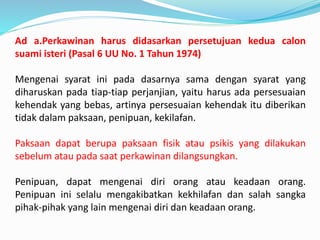 Ad a.Perkawinan harus didasarkan persetujuan kedua calon
suami isteri (Pasal 6 UU No. 1 Tahun 1974)
Mengenai syarat ini pada dasarnya sama dengan syarat yang
diharuskan pada tiap-tiap perjanjian, yaitu harus ada persesuaian
kehendak yang bebas, artinya persesuaian kehendak itu diberikan
tidak dalam paksaan, penipuan, kekilafan.
Paksaan dapat berupa paksaan fisik atau psikis yang dilakukan
sebelum atau pada saat perkawinan dilangsungkan.
Penipuan, dapat mengenai diri orang atau keadaan orang.
Penipuan ini selalu mengakibatkan kekhilafan dan salah sangka
pihak-pihak yang lain mengenai diri dan keadaan orang.
 