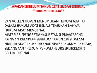 VAN VOLLEN HOVEN MENEMUKAN HUKUM ADAT, DI
DALAM HUKUM ADAT BELIAU TEMUKAN BAHWA
HUKUM ADAT MENGENAL
MATERI/ISI/PENGERTIAN/SUBSTANSI PRIVATRECHT.
DENGAN DEMIKIAN SEBELUM TAHUN 1848 DALAM
HUKUM ADAT TELAH DIKENAL MATERI HUKUM PERDATA,
SEDANGKAN “HUKUM PERDATA (BURGERLIJKRECHT)
BELUM DIKENAL.
APAKAH SEBELUM TAHUN 1848 SUDAH DIKENAL
“HUKUM PERDATA”?
 