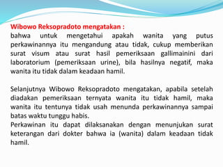 Wibowo Reksopradoto mengatakan :
bahwa untuk mengetahui apakah wanita yang putus
perkawinannya itu mengandung atau tidak, cukup memberikan
surat visum atau surat hasil pemeriksaan gallimainini dari
laboratorium (pemeriksaan urine), bila hasilnya negatif, maka
wanita itu tidak dalam keadaan hamil.
Selanjutnya Wibowo Reksopradoto mengatakan, apabila setelah
diadakan pemeriksaan ternyata wanita itu tidak hamil, maka
wanita itu tentunya tidak usah menunda perkawinannya sampai
batas waktu tunggu habis.
Perkawinan itu dapat dilaksanakan dengan menunjukan surat
keterangan dari dokter bahwa ia (wanita) dalam keadaan tidak
hamil.
 