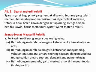 Ad. 2 Syarat meteriil relatif
Syarat-syarat bagi pihak yang hendak dikawin. Seorang yang telah
memenuhi syarat-syarat materiil mutlak diperbolehkan kawin,
tetapi ia tidak boleh kawin dengan setiap orang. Dengan siapa
hendak kawin, harus memenuhi syarat-syarat materiil relatif.
Syarat-Syarat Maateriil Relatif:
a. Perkawinan dilarang antara dua orang yang :
(a) Berhubungan darah dalam garis keturunan ke bawah atau ke
atas;
(b) Berhubungan darah dalam garis keturunan menyamping,
yaitu antara saudara, antara seorang saudara dengan saudara
orang tua dan antara seorang dengan saudara neneknya;
(c) Berhubungan semenda, yaitu mertua, anak tiri, menantu, dan
ibu-bapak tiri;
 