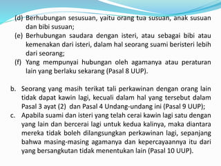 (d) Berhubungan sesusuan, yaitu orang tua susuan, anak susuan
dan bibi susuan;
(e) Berhubungan saudara dengan isteri, atau sebagai bibi atau
kemenakan dari isteri, dalam hal seorang suami beristeri lebih
dari seorang;
(f) Yang mempunyai hubungan oleh agamanya atau peraturan
lain yang berlaku sekarang (Pasal 8 UUP).
b. Seorang yang masih terikat tali perkawinan dengan orang lain
tidak dapat kawin lagi, kecuali dalam hal yang tersebut dalam
Pasal 3 ayat (2) dan Pasal 4 Undang-undang ini (Pasal 9 UUP);
c. Apabila suami dan isteri yang telah cerai kawin lagi satu dengan
yang lain dan bercerai lagi untuk kedua kalinya, maka diantara
mereka tidak boleh dilangsungkan perkawinan lagi, sepanjang
bahwa masing-masing agamanya dan kepercayaannya itu dari
yang bersangkutan tidak menentukan lain (Pasal 10 UUP).
 