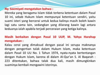 Ny. Soemiyati mengatakan bahwa :
Mereka yang beragama Islam tidak terkena ketentuan dalam Pasal
10 ini, sebab Hukum Islam mempunyai ketentuan sendiri, yaitu
suami isteri yang bercerai untuk kedua kalinya masih boleh kawin
lagi satu sama lain, sedangkan yang dilarang kawin lagi antara
keduanya ialah apabila terjadi perceraian yang ketiga kalinya.
Masih berkaitan dengan Pasal 10 UUP, M. Yahya Harahap
mengatakan :
Kalau cerai yang dimaksud dengan pasal ini serupa maknanya
dengan pengertian talak dalam Hukum Islam, maka ketentuan
dalam Pasal 10 UU No. 1 Tahun 1974, nyata-nyata bertentangan
dengan Hukum Islam, karena di dalam Al-Qur'an S. Al Baqarah :
223 ditentukan, bahwa talak dua kali, masih dimungkinkan
suaminya kembali mengawini isterinya.
 