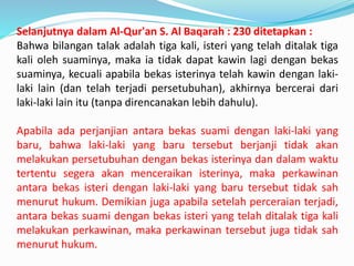 Selanjutnya dalam Al-Qur'an S. Al Baqarah : 230 ditetapkan :
Bahwa bilangan talak adalah tiga kali, isteri yang telah ditalak tiga
kali oleh suaminya, maka ia tidak dapat kawin lagi dengan bekas
suaminya, kecuali apabila bekas isterinya telah kawin dengan laki-
laki lain (dan telah terjadi persetubuhan), akhirnya bercerai dari
laki-laki lain itu (tanpa direncanakan lebih dahulu).
Apabila ada perjanjian antara bekas suami dengan laki-laki yang
baru, bahwa laki-laki yang baru tersebut berjanji tidak akan
melakukan persetubuhan dengan bekas isterinya dan dalam waktu
tertentu segera akan menceraikan isterinya, maka perkawinan
antara bekas isteri dengan laki-laki yang baru tersebut tidak sah
menurut hukum. Demikian juga apabila setelah perceraian terjadi,
antara bekas suami dengan bekas isteri yang telah ditalak tiga kali
melakukan perkawinan, maka perkawinan tersebut juga tidak sah
menurut hukum.
 