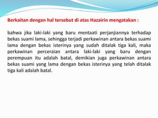 Berkaitan dengan hal tersebut di atas Hazairin mengatakan :
bahwa jika laki-laki yang baru mentaati perjanjiannya terhadap
bekas suami lama, sehingga terjadi perkawinan antara bekas suami
lama dengan bekas isterinya yang sudah ditalak tiga kali, maka
perkawinan perceraian antara laki-laki yang baru dengan
perempuan itu adalah batal, demikian juga perkawinan antara
bekas suami yang lama dengan bekas isterinya yang telah ditalak
tiga kali adalah batal.
 