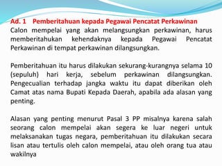 Ad. 1 Pemberitahuan kepada Pegawai Pencatat Perkawinan
Calon mempelai yang akan melangsungkan perkawinan, harus
memberitahukan kehendaknya kepada Pegawai Pencatat
Perkawinan di tempat perkawinan dilangsungkan.
Pemberitahuan itu harus dilakukan sekurang-kurangnya selama 10
(sepuluh) hari kerja, sebelum perkawinan dilangsungkan.
Pengecualian terhadap jangka waktu itu dapat diberikan oleh
Camat atas nama Bupati Kepada Daerah, apabila ada alasan yang
penting.
Alasan yang penting menurut Pasal 3 PP misalnya karena salah
seorang calon mempelai akan segera ke luar negeri untuk
melaksanakan tugas negara, pemberitahuan itu dilakukan secara
lisan atau tertulis oleh calon mempelai, atau oleh orang tua atau
wakilnya
 