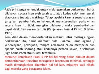 Pada prinsipnya kehendak untuk melangsungkan perkawinan harus
dilakukan secara lisan oleh salah satu atau kedua calon mempelai,
atau orang tua atau wakilnya. Tetapi apabila karena sesuatu alasan
yang sah pemberitahuan kehendak melangsungkan perkawinan
secara lisan itu tidak mungkin dilakukan, maka pemberitahuan
dapat dilakukan secara tertulis (Penjelasan Pasal 4 PP No. 9 tahun
1975).
Kemudian dalam memberitahukan maksud untuk melangsungkan
perkawinan itu, harus memuat pula : nama, umur, agama /
kepercayaan, pekerjaan, tempat kediaman calon mempelai dan
apabila salah seorang atau keduanya pernah kawin, disebutkan
juga nama isteri atau suami terdahulu.
Menurut Penjelasan Pasal 5 PP hal-hal yang harus dimuat dalam
pemberitahuan tersebut merupakan ketentuan minimal, sehingga
masih dimungkinkan ditambah hal-hal lain, misalnya wali nikah,
bagi mereka yang beragama Islam.
 