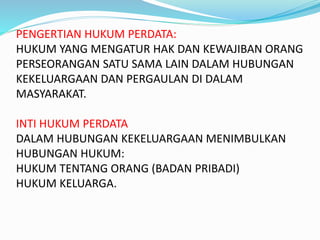 PENGERTIAN HUKUM PERDATA:
HUKUM YANG MENGATUR HAK DAN KEWAJIBAN ORANG
PERSEORANGAN SATU SAMA LAIN DALAM HUBUNGAN
KEKELUARGAAN DAN PERGAULAN DI DALAM
MASYARAKAT.
INTI HUKUM PERDATA
DALAM HUBUNGAN KEKELUARGAAN MENIMBULKAN
HUBUNGAN HUKUM:
HUKUM TENTANG ORANG (BADAN PRIBADI)
HUKUM KELUARGA.
 