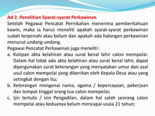 Ad 2. Penelitian Syarat-syarat Perkawinan
Setelah Pegawai Pencatat Pernikahan menerima pemberitahuan
kawin, maka ia harus meneliti apakah syarat-syarat perkawinan
sudah terpenuhi atau belum dan apakah ada halangan perkawinan
menurut undang-undang.
Pegawai Pencatat Perkawinan juga meneliti :
a. Kutipan akta kelahiran atau surat kenal lahir calon mempelai.
Dalam hal tidak ada akta kelahiran atau surat kenal lahir, dapat
dipergunakan surat keterangan yang menyatakan umur dan asal
usul calon mempelai yang diberikan oleh Kepala Desa atau yang
setingkat dengan itu;
b. Keterangan mengenai nama, agama / kepercayaan, pekerjaan
dan tempat tinggal orang tua calon mempelai;
c. Ijin tertulis / izin Pengadilan, dalam hal salah seorang calon
mempelai atau keduanya belum mencapai usaia 21 tahun;
 