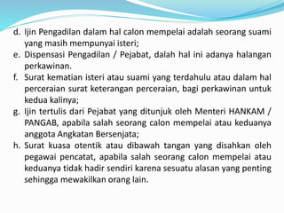 d. Ijin Pengadilan dalam hal calon mempelai adalah seorang suami
yang masih mempunyai isteri;
e. Dispensasi Pengadilan / Pejabat, dalah hal ini adanya halangan
perkawinan.
f. Surat kematian isteri atau suami yang terdahulu atau dalam hal
perceraian surat keterangan perceraian, bagi perkawinan untuk
kedua kalinya;
g. Ijin tertulis dari Pejabat yang ditunjuk oleh Menteri HANKAM /
PANGAB, apabila salah seorang calon mempelai atau keduanya
anggota Angkatan Bersenjata;
h. Surat kuasa otentik atau dibawah tangan yang disahkan oleh
pegawai pencatat, apabila salah seorang calon mempelai atau
keduanya tidak hadir sendiri karena sesuatu alasan yang penting
sehingga mewakilkan orang lain.
 