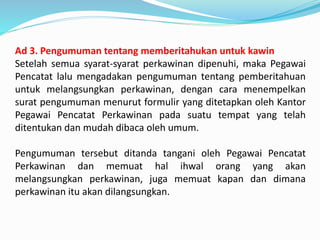 Ad 3. Pengumuman tentang memberitahukan untuk kawin
Setelah semua syarat-syarat perkawinan dipenuhi, maka Pegawai
Pencatat lalu mengadakan pengumuman tentang pemberitahuan
untuk melangsungkan perkawinan, dengan cara menempelkan
surat pengumuman menurut formulir yang ditetapkan oleh Kantor
Pegawai Pencatat Perkawinan pada suatu tempat yang telah
ditentukan dan mudah dibaca oleh umum.
Pengumuman tersebut ditanda tangani oleh Pegawai Pencatat
Perkawinan dan memuat hal ihwal orang yang akan
melangsungkan perkawinan, juga memuat kapan dan dimana
perkawinan itu akan dilangsungkan.
 