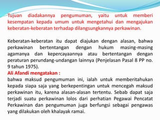 Tujuan diadakannya pengumuman, yaitu untuk memberi
kesempatan kepada umum untuk mengetahui dan mengajukan
keberatan-keberatan terhadap dilangsungkannya perkawinan.
Keberatan-keberatan itu dapat diajukan dengan alasan, bahwa
perkawinan bertentangan dengan hukum masing-masing
agamanya dan kepercayaannya atau bertentangan dengan
peraturan perundang-undangan lainnya (Penjelasan Pasal 8 PP no.
9 tahun 1975).
Ali Afandi mengatakan :
bahwa maksud pengumuman ini, ialah untuk memberitahukan
kepada siapa saja yang berkepentingan untuk mencegah maksud
perkawinan itu, karena alasan-alasan tertentu. Sebab dapat saja
terjadi suatu perkawinan lolos dari perhatian Pegawai Pencatat
Perkawinan dan pengumuman juga berfungsi sebagai pengawas
yang dilakukan oleh khalayak ramai.
 