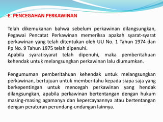 E. PENCEGAHAN PERKAWINAN
Telah dikemukanan bahwa sebelum perkawinan dilangsungkan,
Pegawai Pencatat Perkawinan memeriksa apakah syarat-syarat
perkawinan yang telah ditentukan oleh UU No. 1 Tahun 1974 dan
Pp No. 9 Tahun 1975 telah dipenuhi.
Apabila syarat-syarat telah dipenuhi, maka pemberitahuan
kehendak untuk melangsungkan perkawinan lalu diumumkan.
Pengumuman pemberitahuan kehendak untuk melangsungkan
perkawinan, bertujuan untuk memberitahu kepada siapa saja yang
berkepentingan untuk mencegah perkawinan yang hendak
dilangsungkan, apabila perkawinan bertentangan dengan hukum
masing-masing agamanya dan kepercayaannya atau bertentangan
dengan peraturan perundang-undangan lainnya.
 