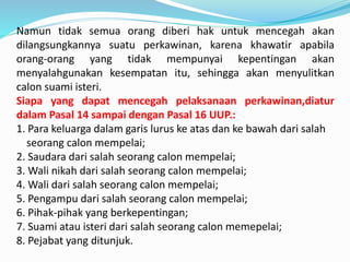 Namun tidak semua orang diberi hak untuk mencegah akan
dilangsungkannya suatu perkawinan, karena khawatir apabila
orang-orang yang tidak mempunyai kepentingan akan
menyalahgunakan kesempatan itu, sehingga akan menyulitkan
calon suami isteri.
Siapa yang dapat mencegah pelaksanaan perkawinan,diatur
dalam Pasal 14 sampai dengan Pasal 16 UUP.:
1. Para keluarga dalam garis lurus ke atas dan ke bawah dari salah
seorang calon mempelai;
2. Saudara dari salah seorang calon mempelai;
3. Wali nikah dari salah seorang calon mempelai;
4. Wali dari salah seorang calon mempelai;
5. Pengampu dari salah seorang calon mempelai;
6. Pihak-pihak yang berkepentingan;
7. Suami atau isteri dari salah seorang calon memepelai;
8. Pejabat yang ditunjuk.
 
