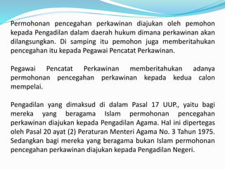 Permohonan pencegahan perkawinan diajukan oleh pemohon
kepada Pengadilan dalam daerah hukum dimana perkawinan akan
dilangsungkan. Di samping itu pemohon juga memberitahukan
pencegahan itu kepada Pegawai Pencatat Perkawinan.
Pegawai Pencatat Perkawinan memberitahukan adanya
permohonan pencegahan perkawinan kepada kedua calon
mempelai.
Pengadilan yang dimaksud di dalam Pasal 17 UUP., yaitu bagi
mereka yang beragama Islam permohonan pencegahan
perkawinan diajukan kepada Pengadilan Agama. Hal ini dipertegas
oleh Pasal 20 ayat (2) Peraturan Menteri Agama No. 3 Tahun 1975.
Sedangkan bagi mereka yang beragama bukan Islam permohonan
pencegahan perkawinan diajukan kepada Pengadilan Negeri.
 