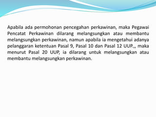 Apabila ada permohonan pencegahan perkawinan, maka Pegawai
Pencatat Perkawinan dilarang melangsungkan atau membantu
melangsungkan perkawinan, namun apabila ia mengetahui adanya
pelanggaran ketentuan Pasal 9, Pasal 10 dan Pasal 12 UUP.,, maka
menurut Pasal 20 UUP, ia dilarang untuk melangsungkan atau
membantu melangsungkan perkawinan.
 