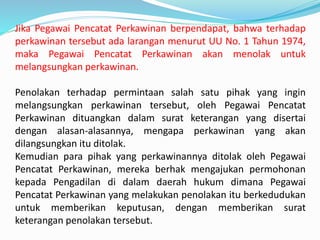 Jika Pegawai Pencatat Perkawinan berpendapat, bahwa terhadap
perkawinan tersebut ada larangan menurut UU No. 1 Tahun 1974,
maka Pegawai Pencatat Perkawinan akan menolak untuk
melangsungkan perkawinan.
Penolakan terhadap permintaan salah satu pihak yang ingin
melangsungkan perkawinan tersebut, oleh Pegawai Pencatat
Perkawinan dituangkan dalam surat keterangan yang disertai
dengan alasan-alasannya, mengapa perkawinan yang akan
dilangsungkan itu ditolak.
Kemudian para pihak yang perkawinannya ditolak oleh Pegawai
Pencatat Perkawinan, mereka berhak mengajukan permohonan
kepada Pengadilan di dalam daerah hukum dimana Pegawai
Pencatat Perkawinan yang melakukan penolakan itu berkedudukan
untuk memberikan keputusan, dengan memberikan surat
keterangan penolakan tersebut.
 