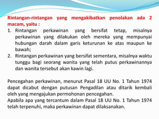 Rintangan-rintangan yang mengakibatkan penolakan ada 2
macam, yaitu :
1. Rintangan perkawinan yang bersifat tetap, misalnya
perkawinan yang dilakukan oleh mereka yang mempunyai
hubungan darah dalam garis keturunan ke atas maupun ke
bawah;
2. Rintangan perkawinan yang bersifat sementara, misalnya waktu
tunggu bagi seorang wanita yang telah putus perkawinannya
dan wanita tersebut akan kawin lagi.
Pencegahan perkawinan, menurut Pasal 18 UU No. 1 Tahun 1974
dapat dicabut dengan putusan Pengadilan atau ditarik kembali
oleh yang mengajukan permohonan pencegahan.
Apabila apa yang tercantum dalam Pasal 18 UU No. 1 Tahun 1974
telah terpenuhi, maka perkawinan dapat dilaksanakan.
 