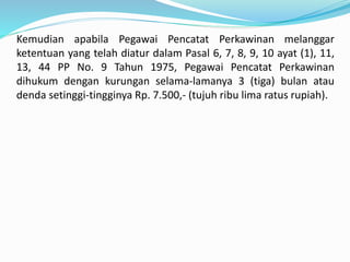 Kemudian apabila Pegawai Pencatat Perkawinan melanggar
ketentuan yang telah diatur dalam Pasal 6, 7, 8, 9, 10 ayat (1), 11,
13, 44 PP No. 9 Tahun 1975, Pegawai Pencatat Perkawinan
dihukum dengan kurungan selama-lamanya 3 (tiga) bulan atau
denda setinggi-tingginya Rp. 7.500,- (tujuh ribu lima ratus rupiah).
 
