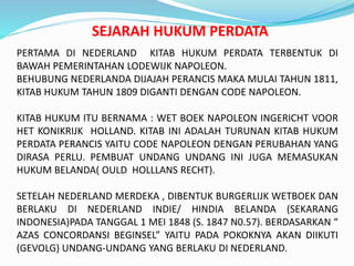 SEJARAH HUKUM PERDATA
PERTAMA DI NEDERLAND KITAB HUKUM PERDATA TERBENTUK DI
BAWAH PEMERINTAHAN LODEWIJK NAPOLEON.
BEHUBUNG NEDERLANDA DIJAJAH PERANCIS MAKA MULAI TAHUN 1811,
KITAB HUKUM TAHUN 1809 DIGANTI DENGAN CODE NAPOLEON.
KITAB HUKUM ITU BERNAMA : WET BOEK NAPOLEON INGERICHT VOOR
HET KONIKRIJK HOLLAND. KITAB INI ADALAH TURUNAN KITAB HUKUM
PERDATA PERANCIS YAITU CODE NAPOLEON DENGAN PERUBAHAN YANG
DIRASA PERLU. PEMBUAT UNDANG UNDANG INI JUGA MEMASUKAN
HUKUM BELANDA( OULD HOLLLANS RECHT).
SETELAH NEDERLAND MERDEKA , DIBENTUK BURGERLIJK WETBOEK DAN
BERLAKU DI NEDERLAND INDIE/ HINDIA BELANDA (SEKARANG
INDONESIA)PADA TANGGAL 1 MEI 1848 (S. 1847 N0.57). BERDASARKAN “
AZAS CONCORDANSI BEGINSEL” YAITU PADA POKOKNYA AKAN DIIKUTI
(GEVOLG) UNDANG-UNDANG YANG BERLAKU DI NEDERLAND.
 