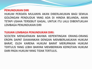 PENUNDUKAN DIRI
HUKUM PERDATA MULANYA AKAN DIBERLAKUKAN BAGI SEMUA
GOLONGAN PENDUDUK YANG ADA DI HINDIA BELANDA, AKAN
TETAPI USAHA TERSEBUT GAGAL. UNTUK ITU LALU DIBENTUKLAH
LEMBAGA PENUNDUKAN DIRI
TUJUAN LEMBAGA PENUNDUKAN DIRI:
SCOLTEN MENGATAKAN BAHWA KEPENTINGAN ORANG-ORANG
EROPA DAPAT DIAMANKAN DENGAN MEMBERLAKUKAN HUKUM
BARAT, OLEH KARENA HUKUM BARAT MERUPAKAN HUKUM
TERTULIS YANG LEBIH BANYAK MEMBERIKAN KEPASTIAN HUKUM
DARI PADA HUKUM YANG TIDAK TERTULIS.
 