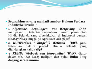  Secara khusus yang menjadi sumber Hukum Perdata
Indonesia tertulis :
 1. Algemene Bepalingen van Wetgeving (AB),
merupakan ketentuan-ketentuan umum pemerintah
Hindia Belanda yang diberlakukan di Indonesai dengan
stb.1847 No.23 tanggal 30 April 1847 ada 36 psl
 2. KUHPerdata / Burgelijk Wetboek (BW), yaitu
ketentuan hukum produk Hindia Belanda yang
diundangkan tahun 1848
 3. KUHD/ Wetboek van Koopandhel (WvK), diatur
dalam stb. 1847 No.23 meliputi dua buku; Buku I ttg
dagang secara umum
 