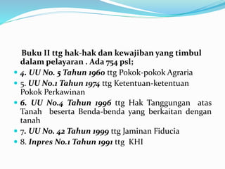 Buku II ttg hak-hak dan kewajiban yang timbul
dalam pelayaran . Ada 754 psl;
 4. UU No. 5 Tahun 1960 ttg Pokok-pokok Agraria
 5. UU No.1 Tahun 1974 ttg Ketentuan-ketentuan
Pokok Perkawinan
 6. UU No.4 Tahun 1996 ttg Hak Tanggungan atas
Tanah beserta Benda-benda yang berkaitan dengan
tanah
 7. UU No. 42 Tahun 1999 ttg Jaminan Fiducia
 8. Inpres No.1 Tahun 1991 ttg KHI
 