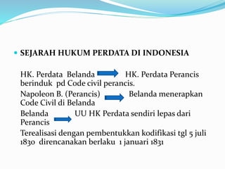  SEJARAH HUKUM PERDATA DI INDONESIA
HK. Perdata Belanda HK. Perdata Perancis
berinduk pd Code civil perancis.
Napoleon B. (Perancis) Belanda menerapkan
Code Civil di Belanda
Belanda UU HK Perdata sendiri lepas dari
Perancis
Terealisasi dengan pembentukkan kodifikasi tgl 5 juli
1830 direncanakan berlaku 1 januari 1831
 