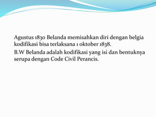 Agustus 1830 Belanda memisahkan diri dengan belgia
kodifikasi bisa terlaksana 1 oktober 1838.
B.W Belanda adalah kodifikasi yang isi dan bentuknya
serupa dengan Code Civil Perancis.
 